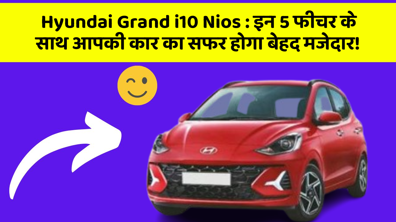 Hyundai Grand i10 Nios : इन 5 फीचर के साथ आपकी कार का सफर होगा बेहद मजेदार!